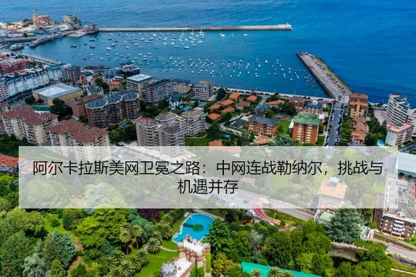 阿尔卡拉斯美网卫冕之路：中网连战勒纳尔，挑战与机遇并存