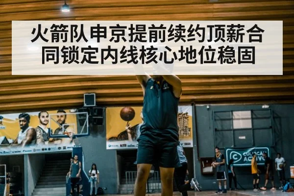 火箭队申京提前续约顶薪合同锁定内线核心地位稳固