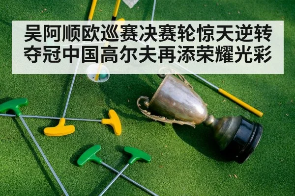 吴阿顺欧巡赛决赛轮惊天逆转夺冠中国高尔夫再添荣耀光彩