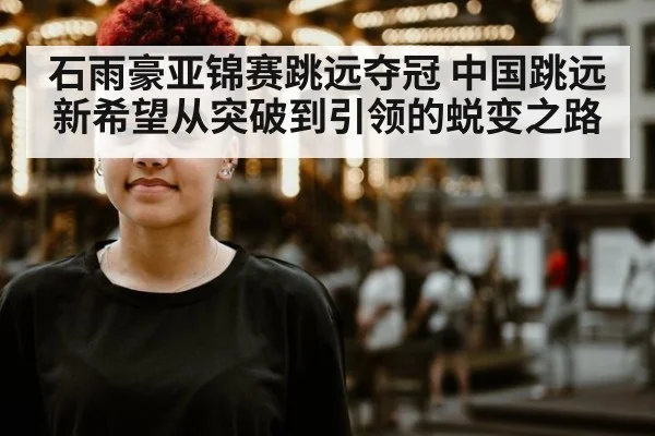 石雨豪亚锦赛跳远夺冠 中国跳远新希望从突破到引领的蜕变之路